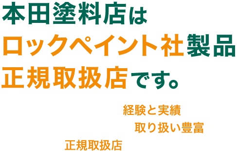 本田塗料店は、ロックペイント社製品の正規取扱店です。　■創業から約半世紀の経験と実績です　■プロ用から家庭用まで取り扱いは豊富です　■数少ない正規取扱店だから安心です