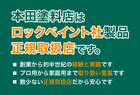 本田塗料店は、ロックペイント社製品の正規取扱店です。　■創業から約半世紀の経験と実績です　■プロ用から家庭用まで取り扱いは豊富です　■数少ない正規取扱店だから安心です