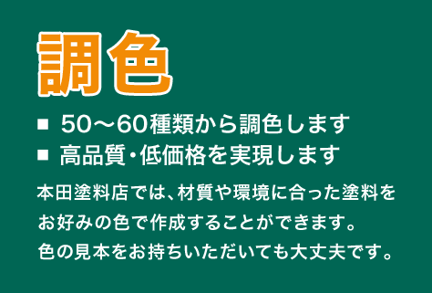 調色　■50～60種類から調色します ■高品質・低価格を実現します　本田塗料店では、材質や環境に合った塗料をお好みの色で作成できます。色の見本をお持ちいただいても大丈夫です。